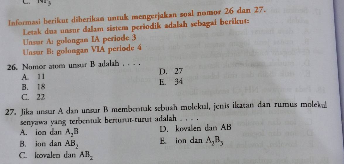 Nr_3
Informasi berikut diberikan untuk mengerjakan soal nomor 26 dan 27.
Letak dua unsur dalam sistem periodik adalah sebagai berikut:
Unsur A: golongan IA periode 3
Unsur B: golongan VIA periode 4
26. Nomor atom unsur B adalah . . . .
A. 11 D. 27
B. 18 E. 34
C. 22
27. Jika unsur A dan unsur B membentuk sebuah molekul, jenis ikatan dan rumus molekul
senyawa yang terbentuk berturut-turut adalah . . . .
A. ion dan A_2B D. kovalen dan AB
B. ion dan AB_2 E. ion dan A_2B_3
C. kovalen dan AB_2