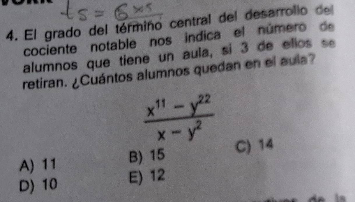 El grado del térmiño central del desarrollo del
cociente notable nos indica el número de
alumnos que tiene un aula, si 3 de ellos se
retiran. ¿Cuántos alumnos quedan en el aula?
 (x^(11)-y^(22))/x-y^2 
A) 11
B) 15
C) 14
D) 10
E) 12