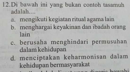 Di bawah ini yang bukan contoh tasamuh
adalah....
a. mengikuti kegiatan ritual agama lain
b. menghargai keyakinan dan ibadah orang
lain
c. berusaha menghindari permusuhan
dalam kehidupan
d. menciptakan keharmonisan dalam
kehidupan bermasyarakat
r a ri s b aw ah i