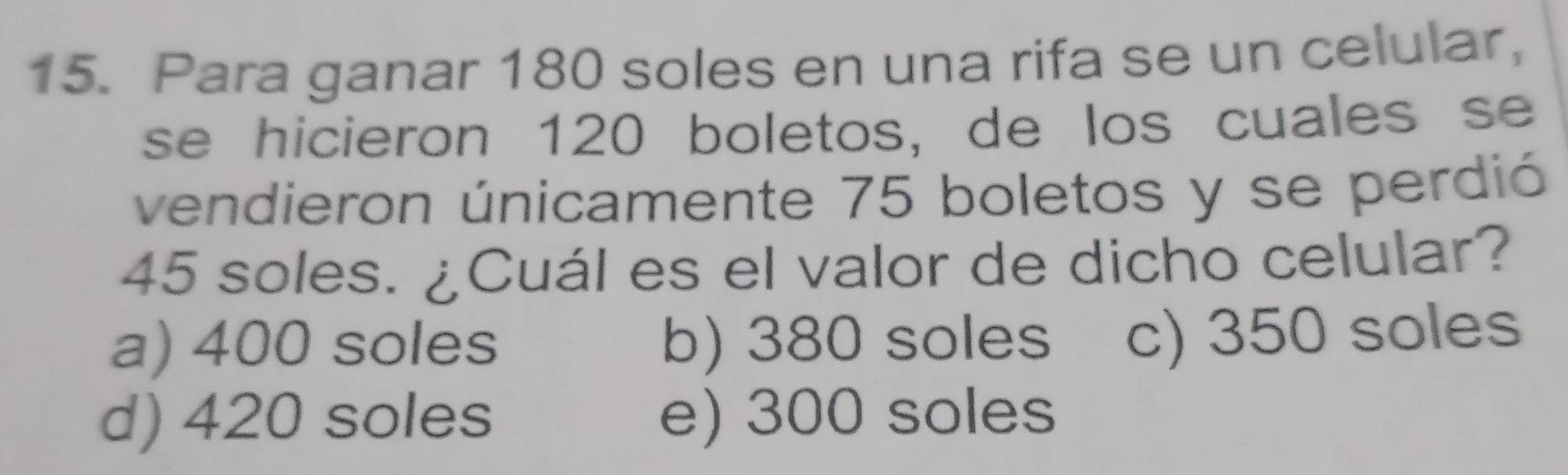 Para ganar 180 soles en una rifa se un celular,
se hicieron 120 boletos, de los cuales se
vendieron únicamente 75 boletos y se perdió
45 soles. ¿Cuál es el valor de dicho celular?
a) 400 soles b) 380 soles c) 350 soles
d) 420 soles e) 300 soles