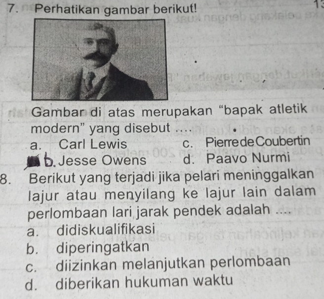 Perhatikan gambar berikut!
13
Gambar di atas merupakan “bapak atletik
modern" yang disebut ....
a. Carl Lewis c. Pierre de Coubertin
b. Jesse Owens d. Paavo Nurmi
8. Berikut yang terjadi jika pelari meninggalkan
lajur atau menyilang ke lajur lain dalam
perlombaan lari jarak pendek adalah ....
a. didiskualifikasi
b. diperingatkan
c. diizinkan melanjutkan perlombaan
d. diberikan hukuman waktu