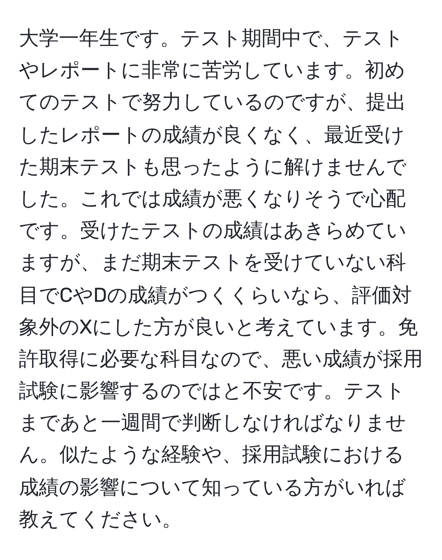 大学一年生です。テスト期間中で、テストやレポートに非常に苦労しています。初めてのテストで努力しているのですが、提出したレポートの成績が良くなく、最近受けた期末テストも思ったように解けませんでした。これでは成績が悪くなりそうで心配です。受けたテストの成績はあきらめていますが、まだ期末テストを受けていない科目でCやDの成績がつくくらいなら、評価対象外のXにした方が良いと考えています。免許取得に必要な科目なので、悪い成績が採用試験に影響するのではと不安です。テストまであと一週間で判断しなければなりません。似たような経験や、採用試験における成績の影響について知っている方がいれば教えてください。