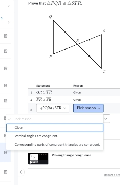 Prove that △ PQR≌ △ STR. 
3 
Statement Reason 
1 overline QR≌ overline TR Given 
2 overline PR≌ overline SR Given 
3 ∠ PQR≌ ∠ STR Pick reason 
Pick reason 
Given 
Vertical angles are congruent. 
Corresponding parts of congruent triangles are congruent. 
Proving triangle congruence 
Report a prc