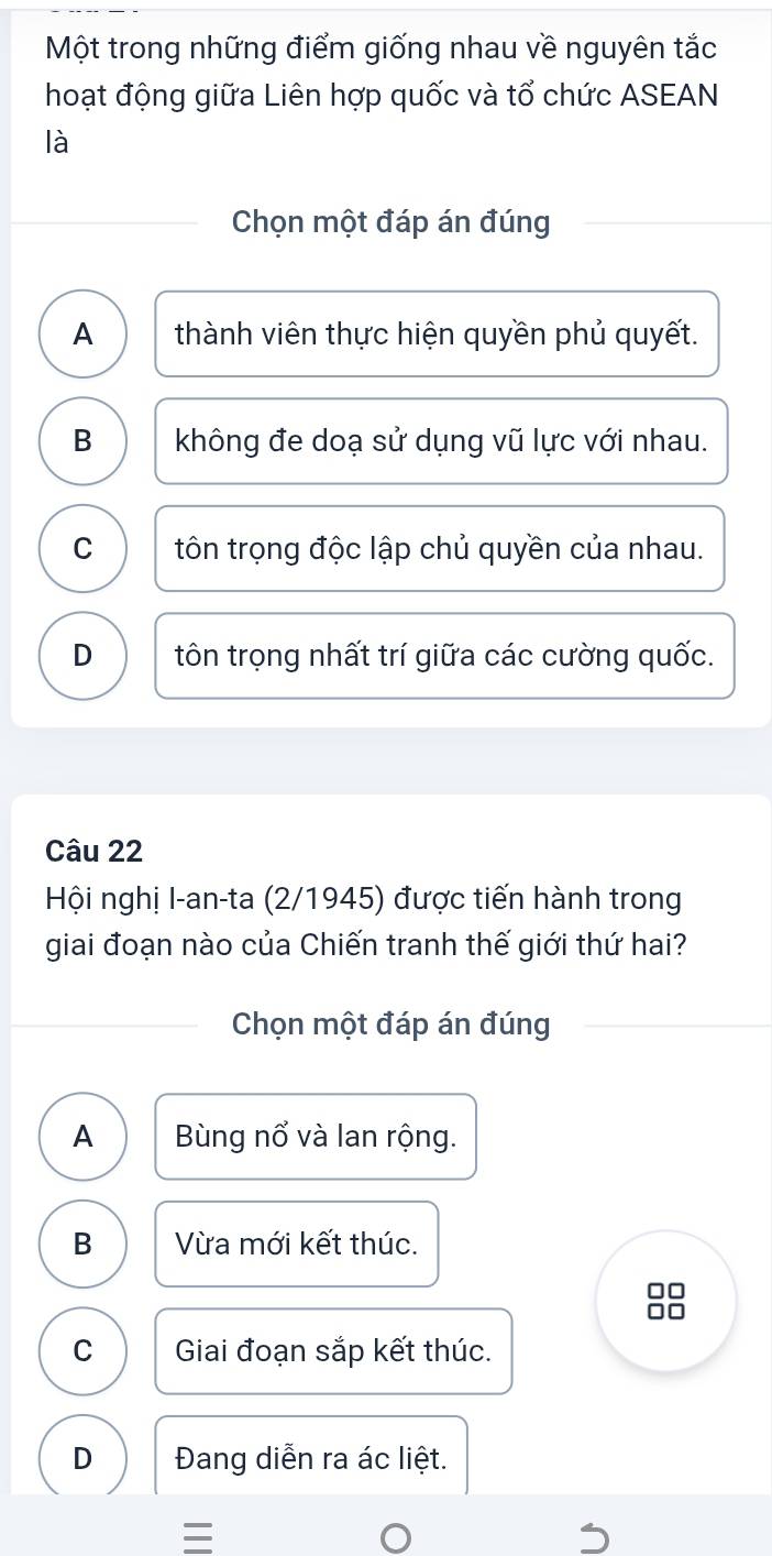 Một trong những điểm giống nhau về nguyên tắc
hoạt động giữa Liên hợp quốc và tổ chức ASEAN
là
Chọn một đáp án đúng
A thành viên thực hiện quyền phủ quyết.
B không đe doạ sử dụng vũ lực với nhau.
C tôn trọng độc lập chủ quyền của nhau.
D tôn trọng nhất trí giữa các cường quốc.
Câu 22
Hội nghị I-an-ta (2/1945) được tiến hành trong
giai đoạn nào của Chiến tranh thế giới thứ hai?
Chọn một đáp án đúng
A Bùng nổ và lan rộng.
B Vừa mới kết thúc.
8
C Giai đoạn sắp kết thúc.
D Đang diễn ra ác liệt.
=