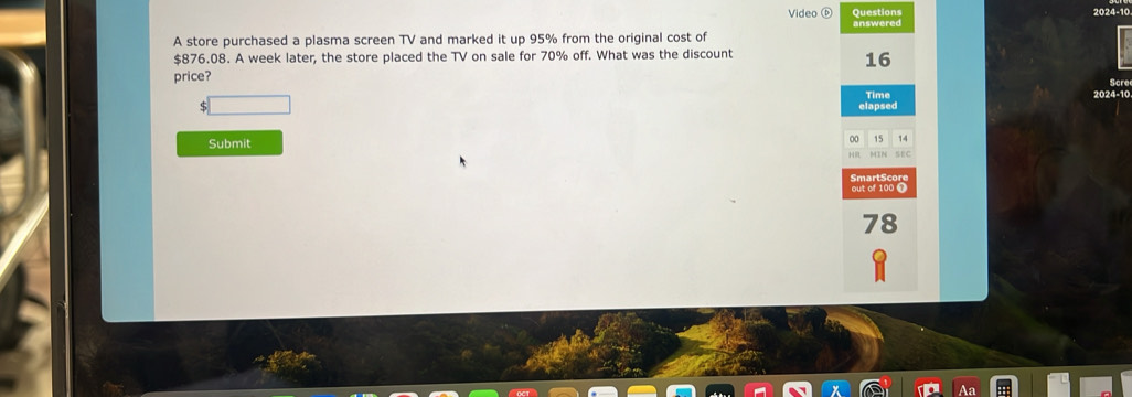 Video Questions 
024-10 
A store purchased a plasma screen TV and marked it up 95% from the original cost of answered
$876.08. A week later, the store placed the TV on sale for 70% off. What was the discount
16
Scre 
price? 2024-10 
Time 
elapsed
00 15 14
Submit SEC 
SmartScore 
out of 100 T
78