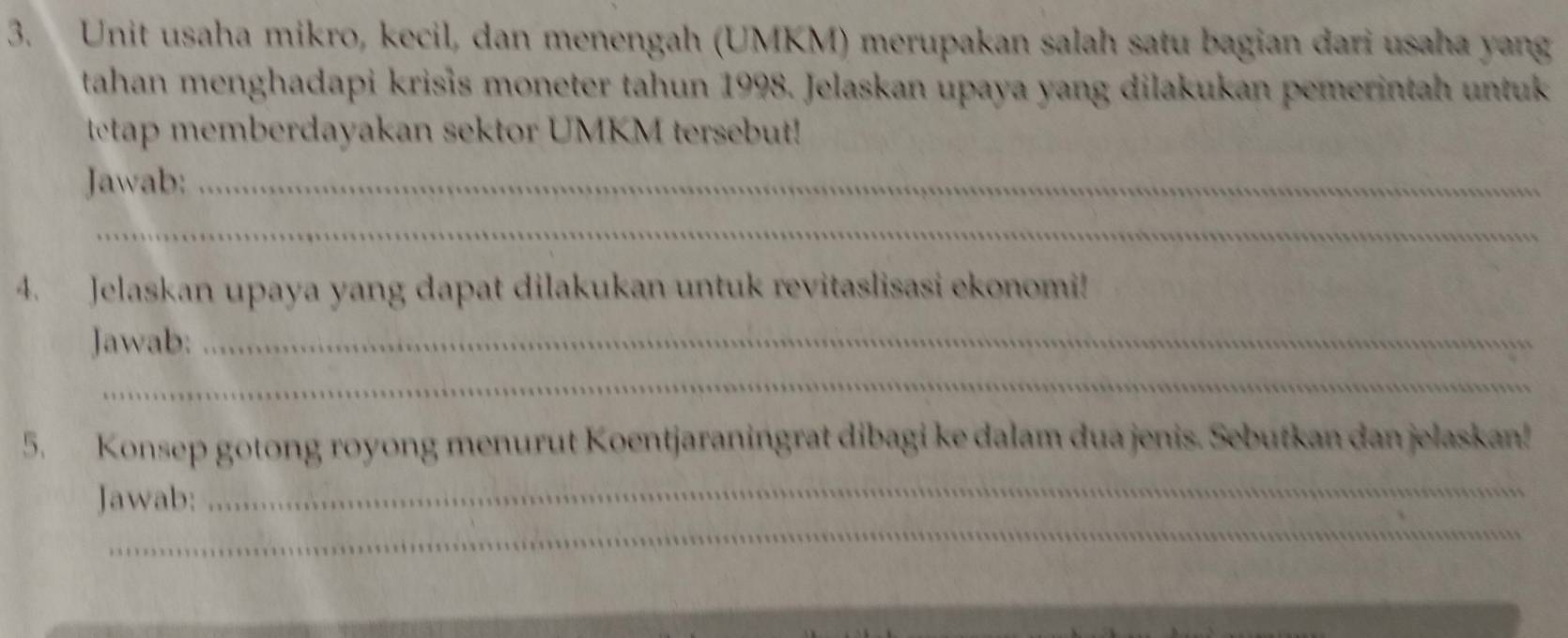 Unit usaha mikro, kecil, dan menengah (UMKM) merupakan salah satu bagian dari usaha yang 
tahan menghadapi krisis moneter tahun 1998. Jelaskan upaya yang dilakukan pemerintah untuk 
tetap memberdayakan sektor UMKM tersebut! 
Jawab:_ 
_ 
4. Jelaskan upaya yang dapat dilakukan untuk revitaslisasi ekonomi! 
Jawab:_ 
_ 
5. Konsep gotong royong menurut Koentjaraningrat dibagi ke dalam dua jenis. Sebutkan dan jelaskan! 
_ 
_ 
Jawab: