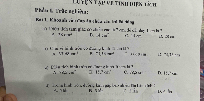 Luyện tập về tính diện tích
Phần I. Trắc nghiệm:
Bài 1. Khoanh vào đáp án chứa câu trả lời đúng
a) Diện tích tam giác có chiều cao là 7 cm, độ dài đáy 4 cm là ?
A. 28cm^2 B. 14cm^2 C. 14 cm D. 28 cm
b) Chu vi hình tròn có đường kính 12 cm là ?
A. 37,68cm^2 B. 75,36cm^2 C. 37,68 cm D. 75,36 cm
c) Diện tích hình tròn có đường kính 10 cm là ?
A. 78, 5cm^2 B. 15, 7cm^2 C. 78,5 cm D. 15,7 cm
d) Trong hình tròn, đường kính gấp bao nhiều lần bán kính ?
A. 5 lần B. 3 lần C. 2 lần D. 6 lần