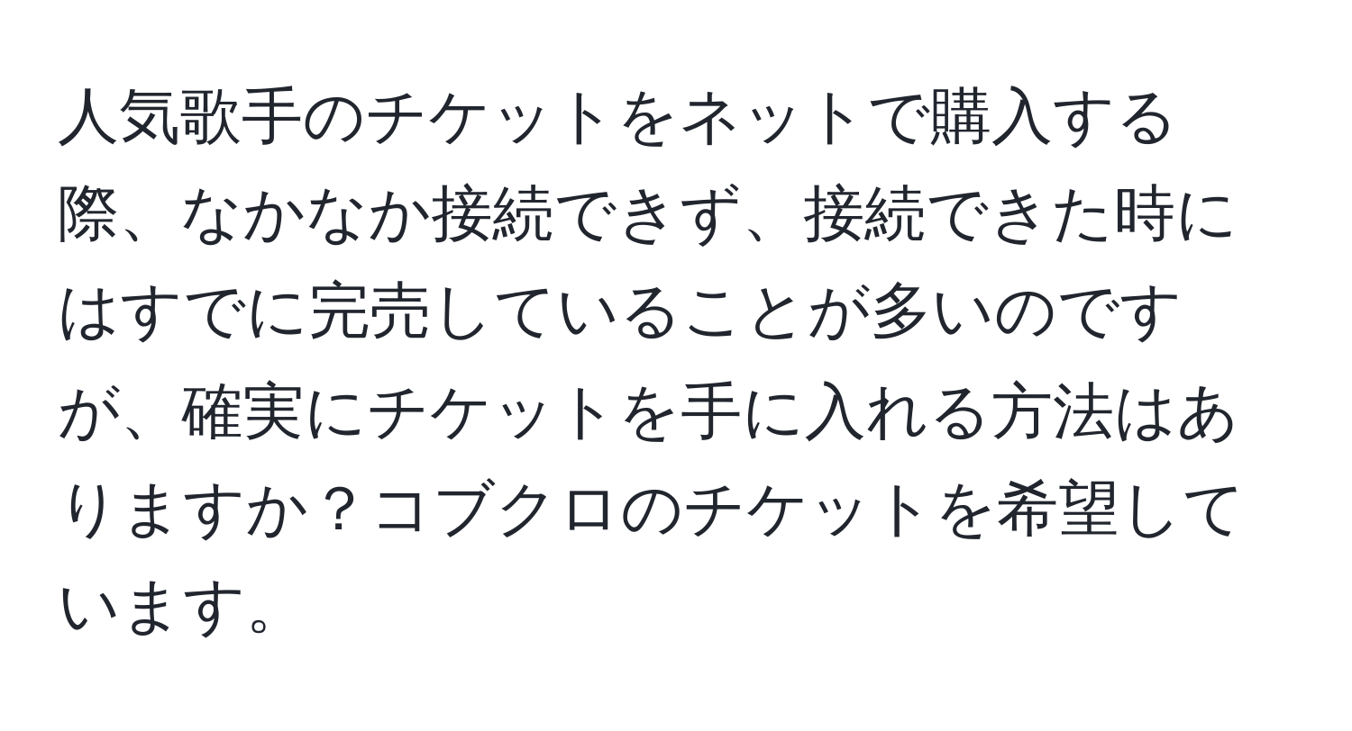 人気歌手のチケットをネットで購入する際、なかなか接続できず、接続できた時にはすでに完売していることが多いのですが、確実にチケットを手に入れる方法はありますか？コブクロのチケットを希望しています。