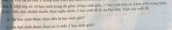 Bà 1. Tình hệ số của x trong khấi trên nì 
Bài 2: Một lớp có 35 học sinh trong đó gồm 10 học sinh giỏi, 17 học sinh khá và 8 học sinh trung bình. 
Giáo viên chủ nhiệm muốn chọn ngẫu nhiên 3 học sinh để đi dự Đại Hội. Tính xác suất đễ: 
a) Ba học sinh được chọn đều là học sinh giỏi? 
b) Ba học sinh được chọn có ít nhất 1 học sinh giỏi?