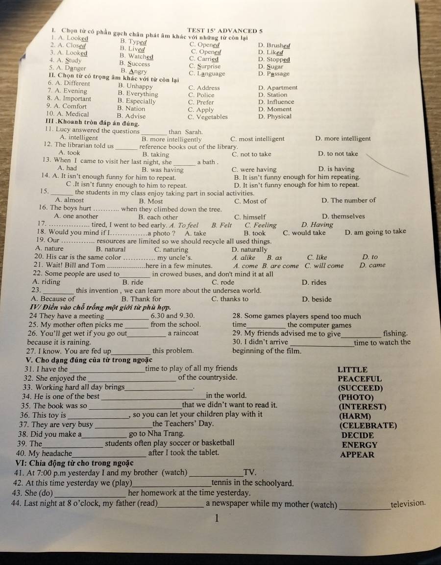 TEST 15' ADVANCED 5
I. Chọn từ có phần gạch chân phát âm khác với những từ còn lại
1. A. Looked B. Typed C. Opened
2. A. Closed B. Lived C. Opened D. Brushed D. Liked
3. A. Looked B. Watched C. Carried D. Stopped
4. A. Study B. Success C. Surprise D. Sugar
5. A. Danger B. Angry C. Language D. Passage
II. Chọn từ có trọng âm khác với từ còn lại
6. A. Different B. Unhappy C. Address D. Apartment
7. A. Evening B. Everything C. Police D. Station
8. A. Important B. Especially C. Prefer D. Influence
9. A. Comfort B. Nation C. Apply D. Moment
10. A. Medical B. Advise C. Vegetables D. Physical
III .Khoanh tròn đáp án đúng.
11. Lucy answered the questions _than Sarah.
A. intelligent B. more intelligently C. most intelligent D. more intelligent
12. The librarian told us_ reference books out of the library. D. to not take
A. took B. taking C. not to take
13. When I came to visit her last night, she _a bath . D. is having
A. had B. was having C. were having
14. A. It isn’t enough funny for him to repeat. B. It isn’t funny enough for him repeating.
C .It isn’t funny enough to him to repeat. D. It isn’t funny enough for him to repeat.
15._ the students in my class enjoy taking part in social activities.
A. almost B. Most C. Most of D. The number of
16. The boys hurt when they climbed down the tree
A. one another B. each other C. himself D. themselves
17. _tired, I went to bed early. A. To feel B. Felt C. Feeling D. Having
18. Would you mind if I._ …a photo ? A. take B. took C. would take D. am going to take
19. Our _resources are limited so we should recycle all used things.
A. nature B. natural C. naturing D. naturally
20. His car is the same color _ my uncle's. A. alike B. as C. like D. to
21. Wait! Bill and Tom _here in a few minutes. A. come B. are come C. will come D. came
_
22. Some people are used to in crowed buses, and don't mind it at all
A. riding B. ride C. rode D. rides
23._ this invention , we can learn more about the undersea world.
A. Because of B. Thank for C. thanks to D. beside
IV/ Điền vào chỗ trống một giới từ phù hợp.
24 They have a meeting 6.30 and 9.30. 28. Some games players spend too much
25. My mother often picks me from the school. time the computer games
26. You’ll get wet if you go out_ a raincoat 29. My friends advised me to give _fishing.
because it is raining. 30. I didn’t arrive _time to watch the
27. I know. You are fed up _this problem. beginning of the film.
V. Cho dạng đúng của từ trong ngoặc
31. I have the _time to play of all my friends LITTLE
32. She enjoyed the _of the countryside. PEACEFUL
33. Working hard all day brings_ . (SUCCEED)
34. He is one of the best _in the world. (PHOTO)
35. The book was so_ that we didn’t want to read it. (INTEREST)
36. This toy is_  so you can let your children play with it (HARM)
37. They are very busy _the Teachers’ Day. (CELEBRATE)
38. Did you make a_ go to Nha Trang. DECIDE
39. The_ students often play soccer or basketball ENERGY
40. My headache_ after I took the tablet. APPEAR
VI: Chia động từ cho trong ngoặc
41. At 7:00 p.m yesterday I and my brother (watch) _TV.
42. At this time yesterday we (play)_ tennis in the schoolyard.
43. She (do) _her homework at the time yesterday.
44. Last night at 8 o’clock, my father (read) _a newspaper while my mother (watch)_ television.
1