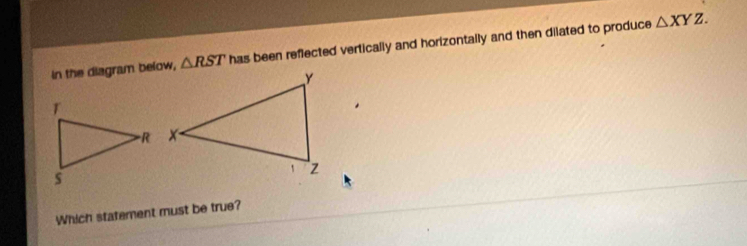 In the diagram below, △ RST has been reflected vertically and horizontally and then dilated to produce
△ XYZ. 
Which statement must be true?