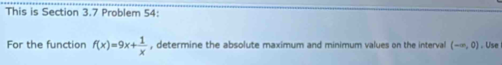 This is Section 3.7 Problem 54: 
For the function f(x)=9x+ 1/x  , determine the absolute maximum and minimum values on the interval (-∈fty ,0). Use