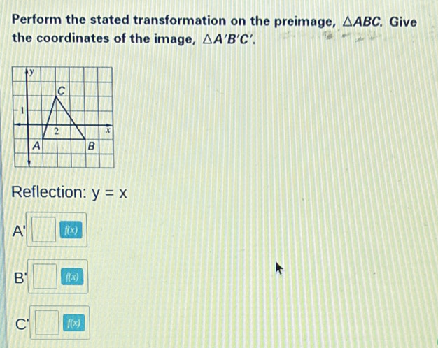 Perform the stated transformation on the preimage, △ ABC. Give 
the coordinates of the image, △ A'B'C'.
y
C
-1
2 x
A B
Reflection: y=x
A' f(x)
B' f(x)
C' □ f(x)