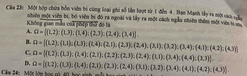 Một hộp chứa bốn viên bi cùng loại ghi số lần lượt từ 1 đến 4. Bạn Mạnh lấy ra một cách ngẫu
nhiên một viên bi, bỏ viên bỉ đó ra ngoài và lấy ra một cách ngẫu nhiên thêm một viên bi nữa
Không gian mẫu của phép thử đó là
A. Omega = (1,2);(1,3);(1,4);(2,3);(2,4);(3,4).
B.
C. Omega = (1,2);(1,1);(1,3);(1,4);(2,1);(2,3);(2,4);(3,1);(3,2);(3,4);(4,1);(4,2);(4,3)
D. Omega = (1,2);(1,3);(1,4);(2,1);(2,2);(2,3);(2,4);(1,1);(3,4);(4,4);(3,3). 
Câu 24: Một lớp học có 40 học sinh mỗi học sinh giả Omega = (1,2);(1,3);(1,4);(2,1);(2,3);(2,4);(3,1);(3,2);(3,4);(4,1);(4,2);(4,3).