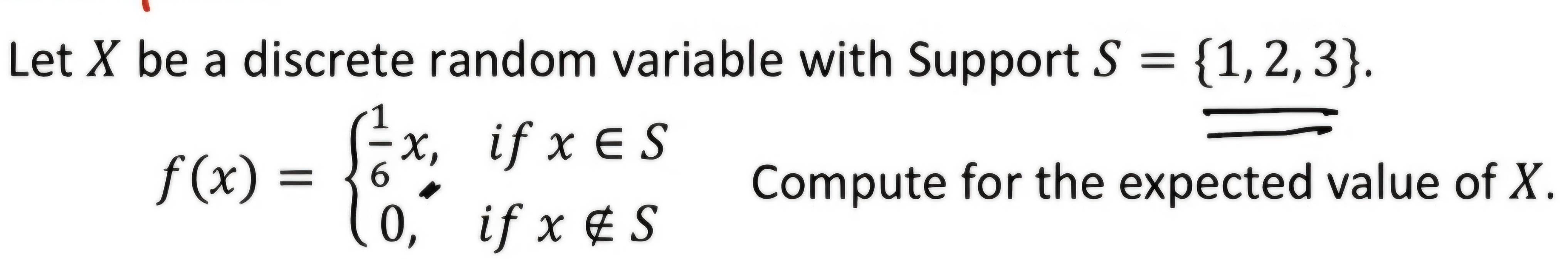 Let X be a discrete random variable with Support S= 1,2,3.
f(x)=beginarrayl  1/6 x,ifx∈ S 0,ifx∉ Sendarray. Compute for the expected value of X.