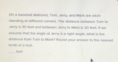 On a baseball diamond, Tom, Jerry, and Mark are each 
standing at different corners. The distance between Tom to 
Jerry is 30 feet and between Jerry to Mark is 30 feet. If we 
assume that the angle at Jerry is a right angle, what is the 
distance from Tom to Mark? Round your answer to the nearest 
tenth of a foot. 
_ feet