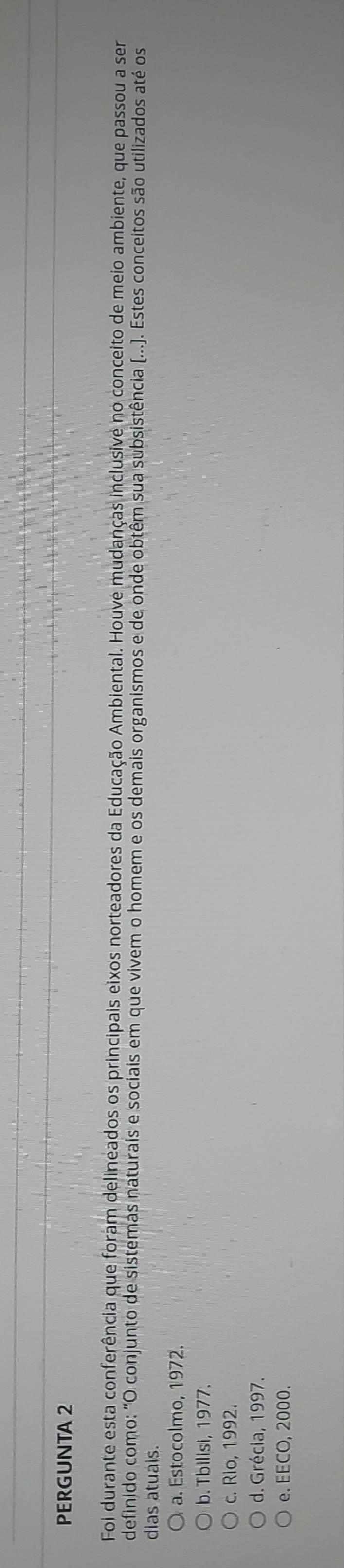 PERGUNTA 2
Foi durante esta conferência que foram delineados os principais eixos norteadores da Educação Ambiental. Houve mudanças inclusive no conceito de meio ambiente, que passou a ser
definido como: "O conjunto de sistemas naturais e socíais em que vivem o homem e os demáis organismos e de onde obtêm sua subsistência (...). Estes conceitos são utilizados até os
dias atuals.
a. Estocolmo, 1972.
b. Tbilisi, 1977.
c. Rio, 1992.
d. Grécia, 1997.
e. EECO, 2000.