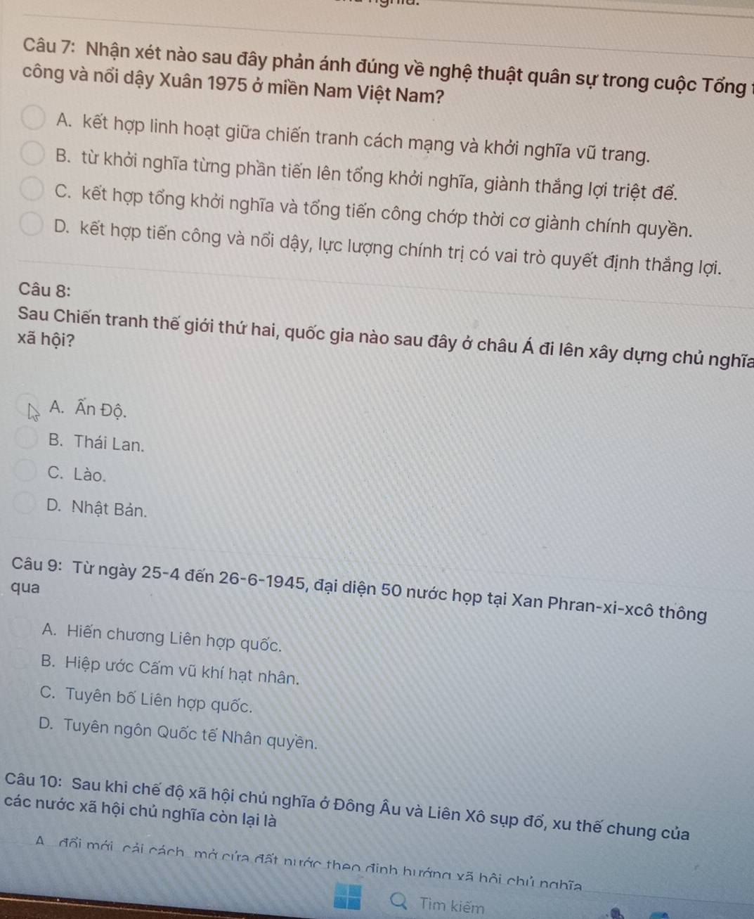 Nhận xét nào sau đây phản ánh đúng về nghệ thuật quân sự trong cuộc Tổng
công và nổi dậy Xuân 1975 ở miền Nam Việt Nam?
A. kết hợp linh hoạt giữa chiến tranh cách mạng và khởi nghĩa vũ trang.
B. từ khởi nghĩa từng phần tiến lên tổng khởi nghĩa, giành thắng lợi triệt để.
C. kết hợp tổng khởi nghĩa và tổng tiến công chớp thời cơ giành chính quyền.
D. kết hợp tiến công và nổi dậy, lực lượng chính trị có vai trò quyết định thắng lợi.
Câu 8:
Sau Chiến tranh thế giới thứ hai, quốc gia nào sau đây ở châu hat A đi lên xây dựng chủ nghĩa
xã hội?
A. Ấn Độ.
B. Thái Lan.
C. Lào.
D. Nhật Bản.
qua
Câu 9: Từ ngày 25-4 đến 26-6-1945, đại diện 50 nước họp tại Xan Phran-xi-xcô thông
A. Hiến chương Liên hợp quốc.
B. Hiệp ước Cấm vũ khí hạt nhân.
C. Tuyên bố Liên hợp quốc.
D. Tuyên ngôn Quốc tế Nhân quyền.
Câu 10: Sau khi chế độ xã hội chú nghĩa ở Đông Âu và Liên Xô sụp đổ, xu thế chung của
các nước xã hội chủ nghĩa còn lại là
A. đổi mới, cải cách, mở cửa đất nước theo đinh hướng xã hội chủ nghĩa
Tìm kiếm