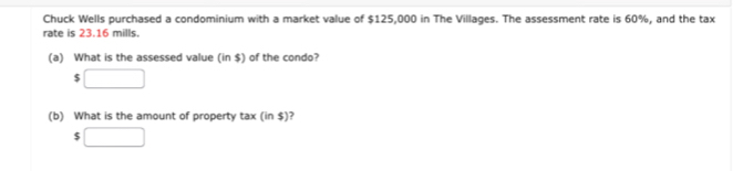 Chuck Wells purchased a condominium with a market value of $125,000 in The Villages. The assessment rate is 60%, and the tax 
rate is 23.16 mills. 
(a) What is the assessed value (in $) of the condo?
5□
(b) What is the amount of property tax (ins) ?
$□