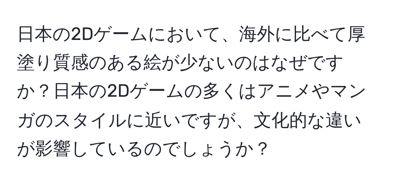 日本の2Dゲームにおいて、海外に比べて厚塗り質感のある絵が少ないのはなぜですか？日本の2Dゲームの多くはアニメやマンガのスタイルに近いですが、文化的な違いが影響しているのでしょうか？