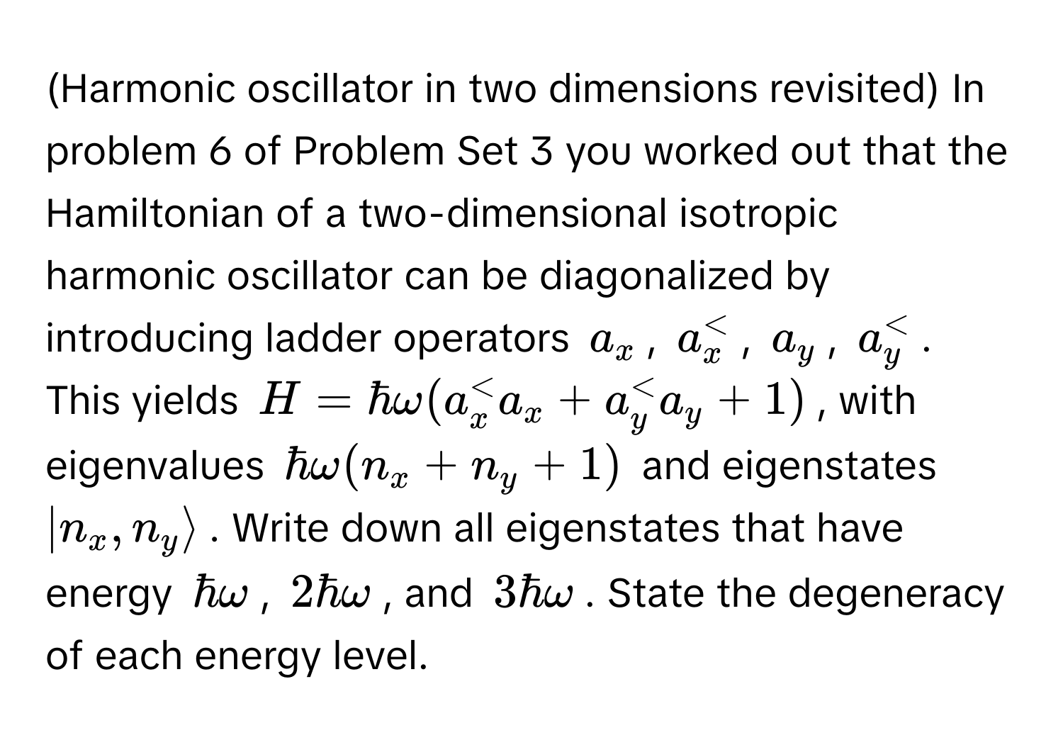 (Harmonic oscillator in two dimensions revisited) In problem 6 of Problem Set 3 you worked out that the Hamiltonian of a two-dimensional isotropic 
harmonic oscillator can be diagonalized by introducing ladder operators $a_x$, $a_x^dagger$, $a_y$, $a_y^dagger$. This yields $H = hbar omega (a_x^dagger a_x + a_y^dagger a_y + 1)$, with eigenvalues $hbar omega (n_x + n_y + 1)$ and eigenstates $|n_x, n_y rangle$. Write down all eigenstates that have energy $hbar omega$, $2 hbar omega$, and $3 hbar omega$. State the degeneracy of each energy level.