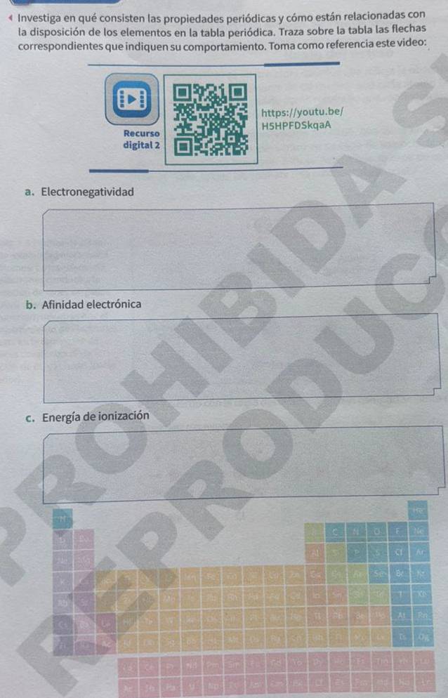 « Investiga en qué consisten las propiedades periódicas y cómo están relacionadas con 
la disposición de los elementos en la tabla periódica. Traza sobre la tabla las flechas 
correspondientes que indiquen su comportamiento. Toma como referencia este video: 
a、Electronegatividad 
b. Afinidad electrónica 
c. Energía de ionización 
a