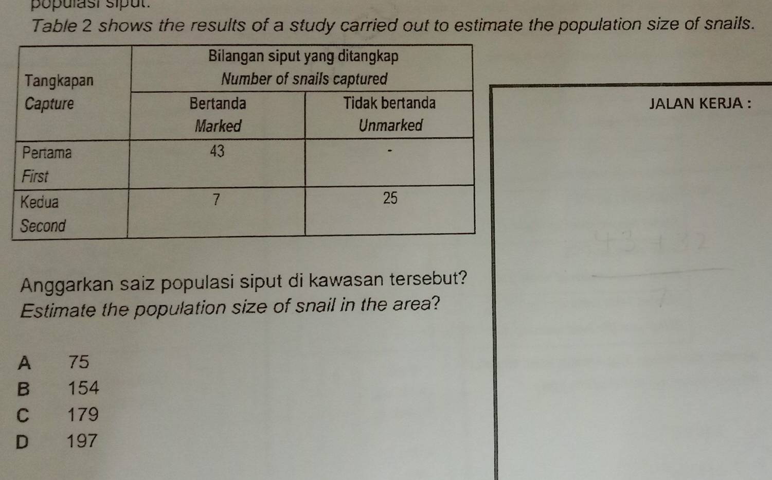 populast sipul.
Table 2 shows the results of a study carried out to estimate the population size of snails.
JALAN KERJA :
Anggarkan saiz populasi siput di kawasan tersebut?
Estimate the population size of snail in the area?
A 75
B 154
C 179
D 197