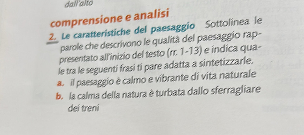 dall'alto
comprensione e analisi
2. Le caratteristiche del paesaggio Sottolinea le
parole che descrivono le qualità del paesaggio rap-
presentato all'inizio del testo (m.1-13) e indica qua-
le tra le seguenti frasi tí pare adatta a sintetizzarle.
a. il paesaggio è calmo e vibrante di vita naturale
b. la calma della natura è turbata dallo sferragliare
dei treni