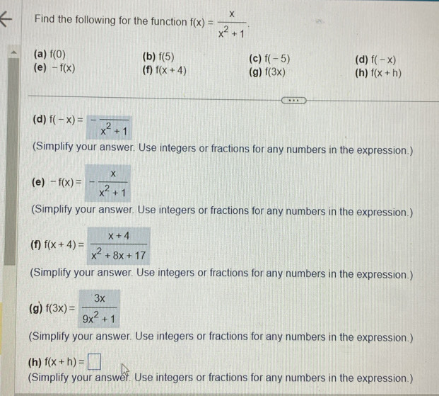 Find the following for the function f(x)= x/x^2+1 
(a) f(0) (b) f(5) (c) f(-5) (d) f(-x)
(e) -f(x) (f) f(x+4) (g) f(3x) (h) f(x+h)
(d) f(-x)=-frac x^2+1
(Simplify your answer. Use integers or fractions for any numbers in the expression.) 
(e) -f(x)=- x/x^2+1 
(Simplify your answer. Use integers or fractions for any numbers in the expression.) 
(f) f(x+4)= (x+4)/x^2+8x+17 
(Simplify your answer. Use integers or fractions for any numbers in the expression.) 
(g) f(3x)= 3x/9x^2+1 
(Simplify your answer. Use integers or fractions for any numbers in the expression.) 
(h) f(x+h)=□
(Simplify your answer. Use integers or fractions for any numbers in the expression.)