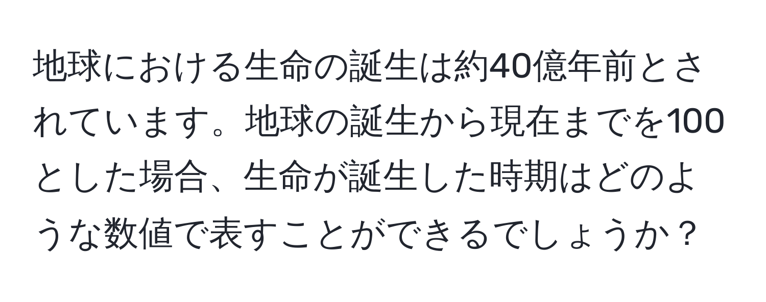 地球における生命の誕生は約40億年前とされています。地球の誕生から現在までを100とした場合、生命が誕生した時期はどのような数値で表すことができるでしょうか？