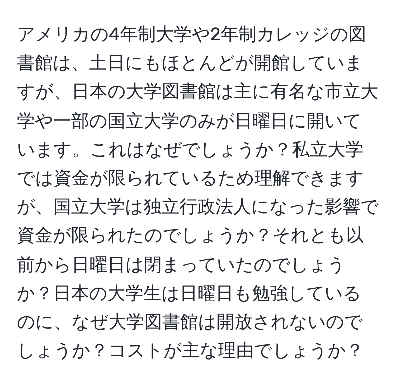 アメリカの4年制大学や2年制カレッジの図書館は、土日にもほとんどが開館していますが、日本の大学図書館は主に有名な市立大学や一部の国立大学のみが日曜日に開いています。これはなぜでしょうか？私立大学では資金が限られているため理解できますが、国立大学は独立行政法人になった影響で資金が限られたのでしょうか？それとも以前から日曜日は閉まっていたのでしょうか？日本の大学生は日曜日も勉強しているのに、なぜ大学図書館は開放されないのでしょうか？コストが主な理由でしょうか？