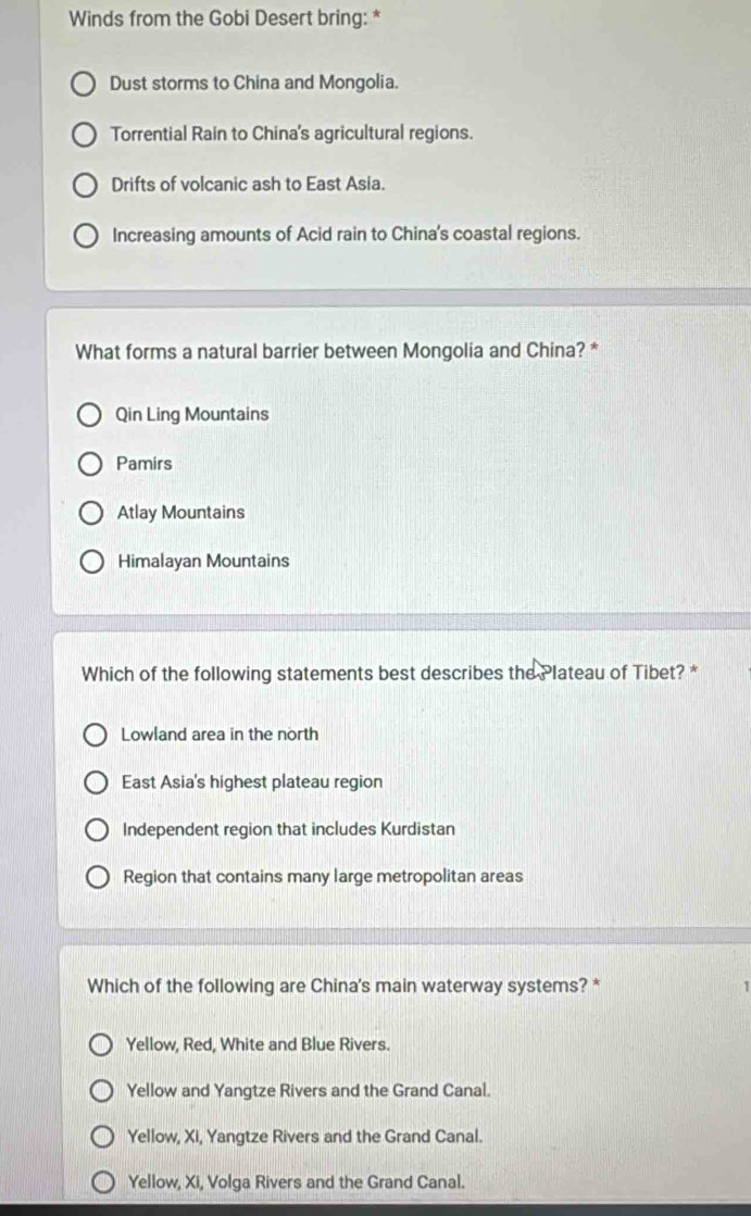 Winds from the Gobi Desert bring: *
Dust storms to China and Mongolia.
Torrential Rain to China's agricultural regions.
Drifts of volcanic ash to East Asia.
Increasing amounts of Acid rain to China's coastal regions.
What forms a natural barrier between Mongolia and China? *
Qin Ling Mountains
Pamirs
Atlay Mountains
Himalayan Mountains
Which of the following statements best describes the Plateau of Tibet? *
Lowland area in the north
East Asia's highest plateau region
Independent region that includes Kurdistan
Region that contains many large metropolitan areas
Which of the following are China's main waterway systems? * 1
Yellow, Red, White and Blue Rivers.
Yellow and Yangtze Rivers and the Grand Canal.
Yellow, Xi, Yangtze Rivers and the Grand Canal.
Yellow, Xi, Volga Rivers and the Grand Canal.