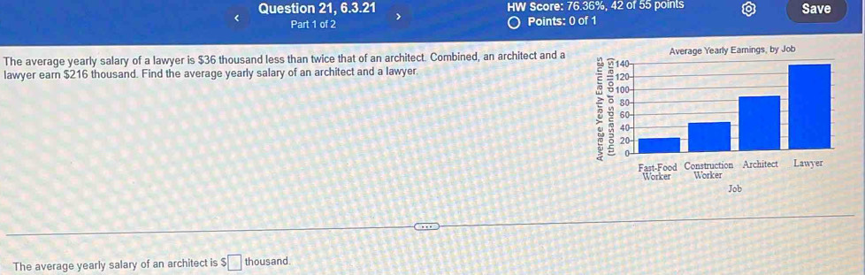 Question 21, 6.3.21 HW Score: 76.36%, 42 of 55 points Save 
< Part 1 of 2 Points: 0 of 1 
The average yearly salary of a lawyer is  $36 thousand less than twice that of an architect. Combined, an architect and a Average Yearly Eamings, by Job 
lawyer earn $216 thousand. Find the average yearly salary of an architect and a lawyer. 
Fast-Food Construction Architect Lawyer 
Worker Worker 
Job 
The average yearly salary of an architect is $□ thousand