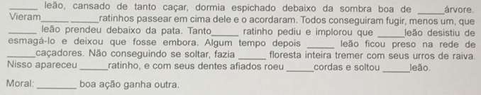 leão, cansado de tanto caçar, dormia espichado debaixo da sombra boa de _árvore. 
Vieram_ ratinhos passear em cima dele e o acordaram. Todos conseguiram fugir, menos um, que 
_leão prendeu debaixo da pata. Tanto_ ratinho pediu e implorou que _leão desistiu de 
esmagá-lo e deixou que fosse embora. Algum tempo depois _leão ficou preso na rede de 
_caçadores. Não conseguindo se soltar, fazia _floresta inteira tremer com seus urros de raiva. 
Nisso apareceu _ratinho, e com seus dentes afiados roeu_ cordas e soltou _leão. 
Moral: _boa ação ganha outra.