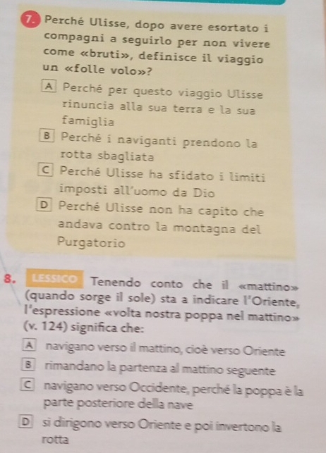 Perché Ulisse, dopo avere esortato i
compagni a seguirlo per non vivere
come «bruti», definisce il viaggio
un «folle volo»?
A Perché per questo viaggio Ulisse
rinuncia alla sua terra e la sua
famiglia
B Perché i naviganti prendono la
rotta sbagliata
C Perché Ulisse ha sfidato i limiti
imposti all’uomo da Dio
D Perché Ulisse non ha capito che
andava contro la montagna del
Purgatorio
8。 LESSICO Tenendo conto che il «mattino»
(quando sorge il sole) sta a indicare l'Oriente,
l'espressione «volta nostra poppa nel mattino»
(v. 124) significa che:
A navigano verso il mattino, cioè verso Oriente
B rimandano la partenza al mattino seguente
Co navigano verso Occidente, perché la poppa è la
parte posteriore della nave
D si dirigono verso Oriente e poi invertono la
rotta