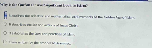 Why is the Qur’an the most significant book in Islam?
It outlines the scientific and mathematical achievements of the Golden Age of Islam.
It describes the life and actions of Jesus Christ.
It establishes the laws and practices of Islam.
It was written by the prophet Muhammed.