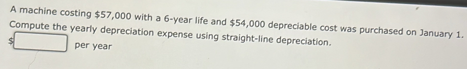 A machine costing $57,000 with a 6-year life and $54,000 depreciable cost was purchased on January 1. 
Compute the yearly depreciation expense using straight-line depreciation.
$
per year