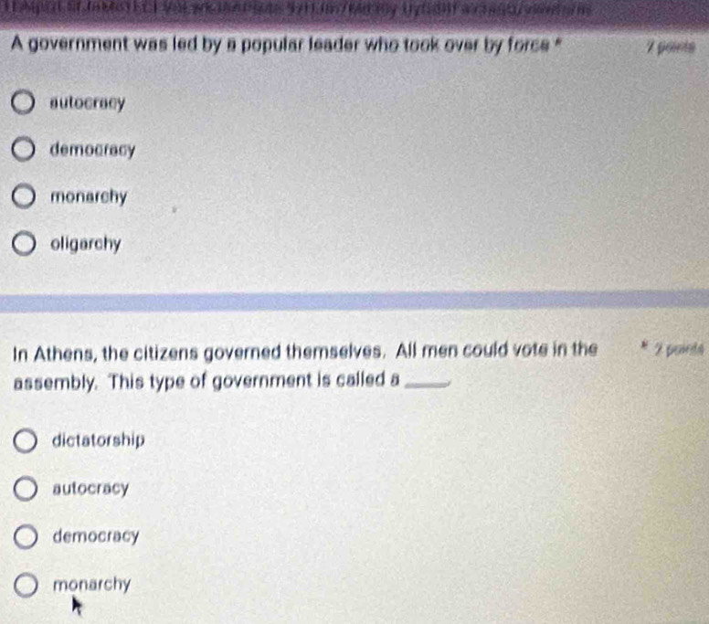 A government was led by a popular leader who took over by force " 7 ports
autocracy
democracy
monarchy
oligarchy
In Athens, the citizens governed themselves. All men could vote in the 2 points
assembly. This type of government is called a _/
dictatorship
autocracy
democracy
monarchy