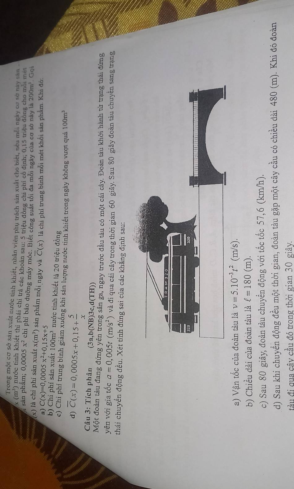 Trong một cơ sở sản xuất nước tinh khiết, nhân viên phụ trách sản xuất cho biết, nếu mỗi ngày cơ sở này sản
* (m^3) nước tinh khiết thì phải chi trả các khoản sau: 5 triệu đồng chi phí cổ định; 0,15 triệu đồng cho mỗi mét
1 sản phẩm; 0,0005x^2 chi phí bảo dưỡng máy móc. Biết công suất tối đa mỗi ngày của cơ sở này là 200m^3. Gọi
(x) là chi phí sản xuất x(m^3) sản phầm mỗi ngày và overline C(x) là chi phí trung bình mỗi mét khối sản phẩm. Khi đó:
a) C(x)=0,0005x^2+0,15x+5
b) Chi phí sản xuất 100m^3 nước tinh khiết là 20 triệu đồng
c) Chi phí trung bình giảm xuống khi sản lượng nước tinh khiết trong ngày không vượt quả 100m^3
d) overline C(x)=0,0005x+0,15+ 5/x 
Câu 3: Tích phân 3a a,b(NB)3c,d(TH))
Một đoàn tàu đang đứng yên trong sân ga, ngay trước đầu tàu có một cái cây. Đoàn tàu khởi hành từ trạng thái đứng
yên với gia tốc a=0,005t(m/s^2) và đi qua cái cây trong thời gian 60 giây. Sau 80 giây đoàn tàu chuyền sang trạng
thái chuyền động đều. Xét tính đúng sai của các khẳng định sau:
a) Vận tốc của đoàn tàu là v=5.10^(-3)t^2(m/s).
b) Chiều dài của đoàn tàu là ell =180(m).
c) Sau 80 giây, đoàn tàu chuyển động với tốc tốc 57,6 (km/h).
d) Sau khi chuyển động đều một thời gian, đoàn tàu gặp một cây cầu có chiều dài 480 (m). Khi đó đoàn
tàu đi qua cây cầu đó trong thời gian 30 giây.