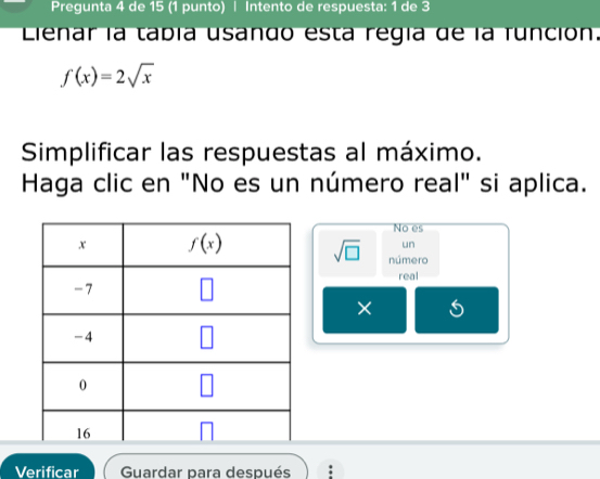 Pregunta 4 de 15 (1 punto) | Intento de respuesta: 1 de 3
Lienar la tabía usando esta regía de la función.
f(x)=2sqrt(x)
Simplificar las respuestas al máximo.
Haga clic en "No es un número real" si aplica.
No es
un
sqrt(□ ) número
real
×
Verificar  Guardar para después