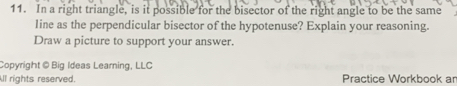 In a right triangle, is it possible for the bisector of the right angle to be the same 
line as the perpendicular bisector of the hypotenuse? Explain your reasoning. 
Draw a picture to support your answer. 
Copyright @ Big Ideas Learning, LLC 
ll rights reserved. Practice Workbook ar