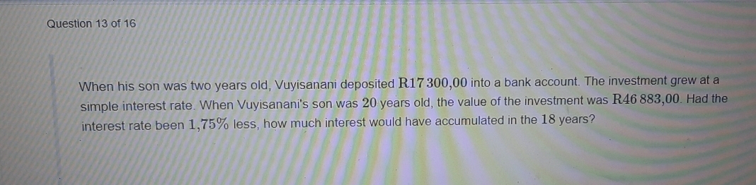 When his son was two years old, Vuyisanani deposited R17300,00 into a bank account. The investment grew at a
simple interest rate. When Vuyisanani's son was 20 years old, the value of the investment was R46 883,00. Had the
interest rate been 1,75% less, how much interest would have accumulated in the 18 years?