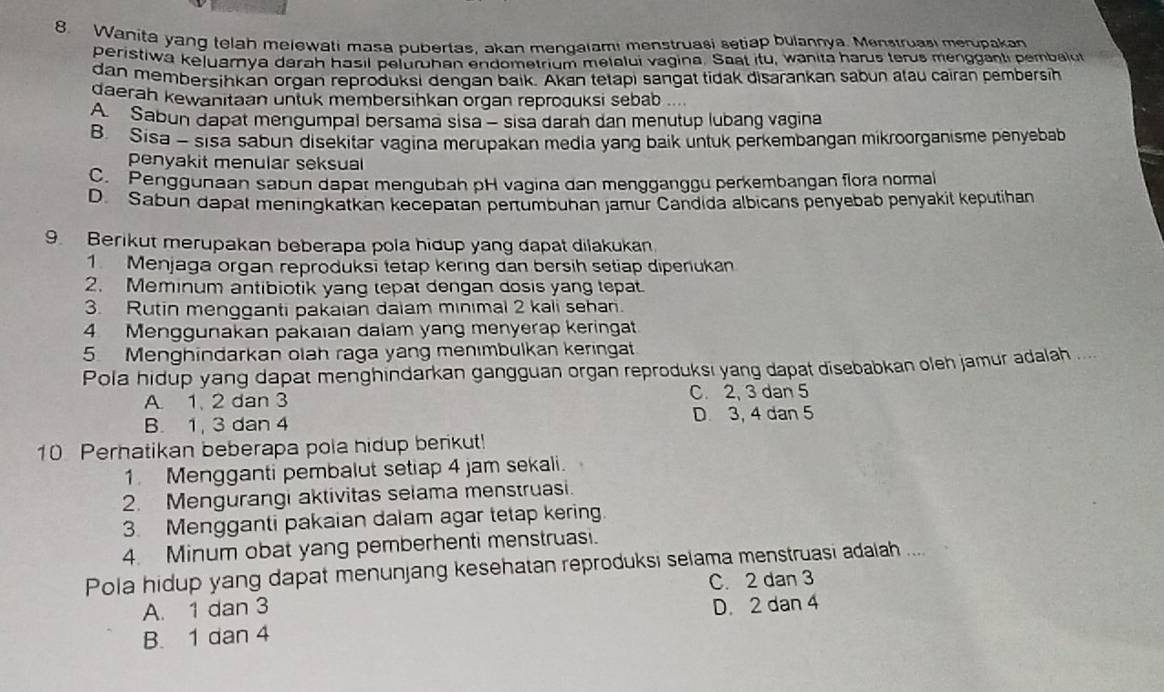 Wanita yang telah melewati masa pubertas, akan mendalam! menstruasi setiap bulannya. Menstruasi merupakan
peristiwa keļuarnya darah hasil peluruhan endometrium melalui vagina. Saat itu, wanita harus terus mengganti pembalut
dan membersihkan organ reproduksi dengan baik. Akan tetapi sangat tidak disarankan sabun atau cairan pembersh
daerah kewanitaan untuk membersihkan organ reproðuksi sebab
A. Sabun dapat mengumpal bersama sisa - sisa darah dan menutup lubang vagina
B. Sisa - sisa sabun disekitar vagina merupakan media yang baik untuk perkembangan mikroorganisme penyebab
penyakit menular seksual
C. Penggunaan sabun dapat mengubah pH vagina dan mengganggu perkembangan flora normal
D Sabun dapat meningkatkan kecepatan pertumbuhan jamur Candida albicans penyebab penyakil keputihan
9. Berikut merupakan beberapa pola hidup yang dapat dilakukan.
1 Menjaga organ reproduksi tetap kering dan bersih setiap dipenukan
2. Meminum antibiotik yang tepat dengan dosis yang tepat
3. Rutin mengganti pakaian dalam minimal 2 kali sehan.
4 Menggunakan pakaıan dalam yang menyerap keringat
5. Menghindarkan olah raga yang menımbulkan keringat
Pola hidup yang dapat menghindarkan gangguan organ reproduksı yang dapat disebabkan oleh jamur adalah ...
A. 1, 2 dan 3 C. 2, 3 dan 5
B. 1, 3 dan 4 D. 3, 4 dan 5
10 Perhatikan beberapa pola hidup berikut!
1. Mengganti pembalut setiap 4 jam sekali.
2. Mengurangi aktivitas selama menstruasi.
3. Mengganti pakaian dalam agar tetap kering
4. Minum obat yang pemberhenti menstruasi.
Pola hidup yang dapat menunjang kesehatan reproduksi selama menstruasi adalah ....
A. 1 dan 3 C. 2 dan 3
D. 2 dan 4
B. 1 dan 4