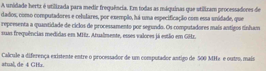 A unidade hertz é utilizada para medir frequência. Em todas as máquinas que utilizam processadores de 
dados, como computadores e celulares, por exemplo, há uma especificação com essa unidade, que 
representa a quantidade de ciclos de processamento por segundo. Os computadores mais antigos tínham 
suas frequências medidas em MHz. Atualmente, esses valores já estão em GHz. 
Calcule a diferença existente entre o processador de um computador antigo de 500 MHz e outro, mais 
atual, de 4 GHz.