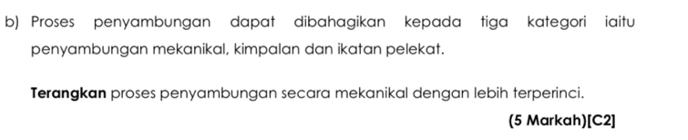 Proses penyambungan dapat dibahagikan kepada tiga kategori iaitu 
penyambungan mekanikal, kimpalan dan ikatan pelekat. 
Terangkan proses penyambungan secara mekanikal dengan lebih terperinci. 
(5 Markah)[ C2 ]