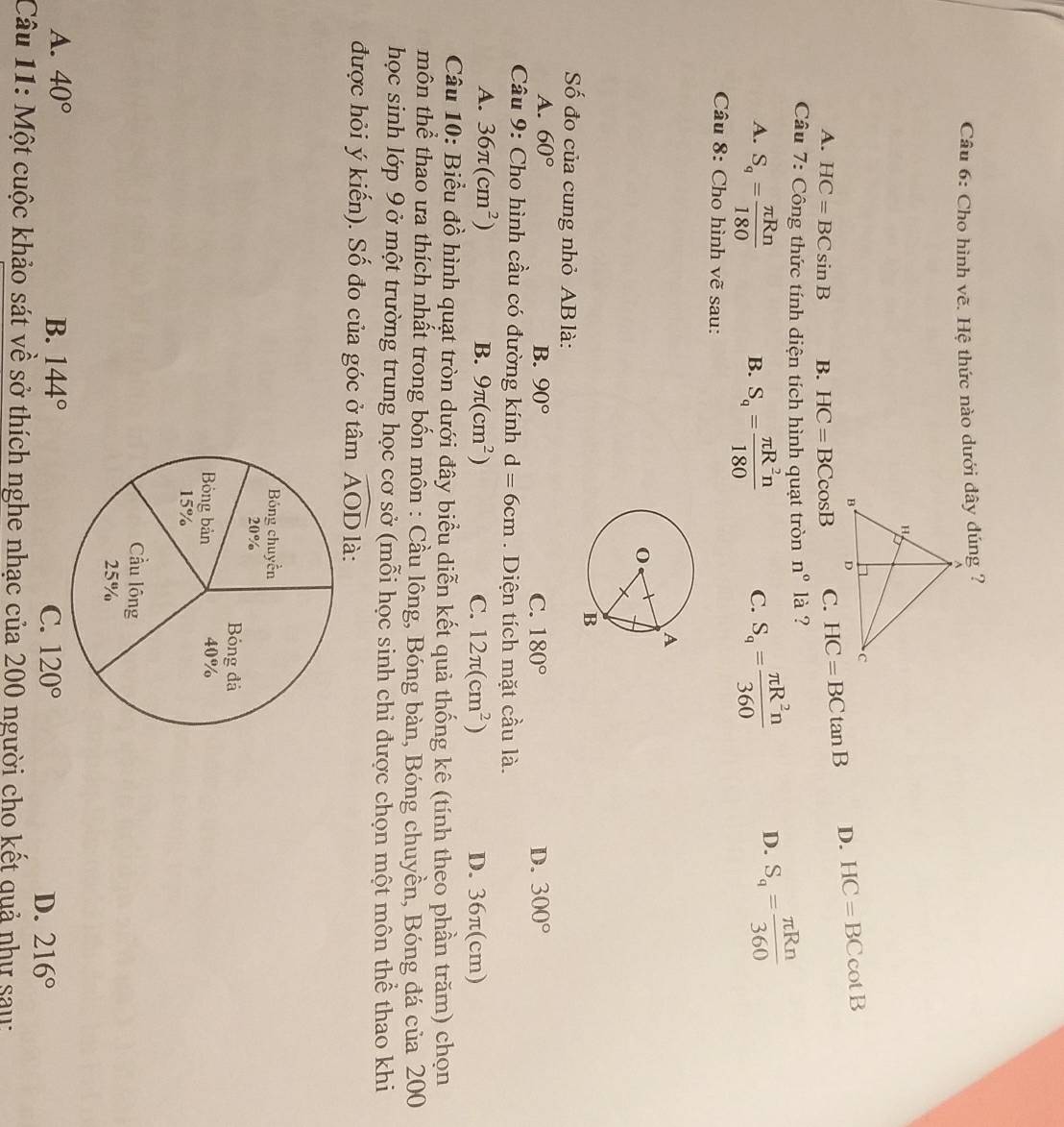 Cho hình vẽ. Hệ thức nào dưới đây đúng ?
A. HC=BCsin B B. HC=BCcos B C. HC=BCtan B D. HC=BCcot B
Câu 7: Công thức tính diện tích hình quạt tròn n° là ?
A. S_q= π Rn/180  S_q= π R^2n/180  C. S_q= π R^2n/360  D. S_q= π Rn/360 
B.
Câu 8: Cho hình vẽ sau:
ố đo của cung nhỏ AB là:
A. 60° B. 90° C. 180° D. 300°
Câu 9: Cho hình cầu có đường kính d=6cm. Diện tích mặt cầu là.
A. 36π (cm^2) B. 9π (cm^2) C. 12π (cm^2) D. 36π(cm)
Câu 10: Biểu đồ hình quạt tròn dưới đây biểu diễn kết quả thống kê (tính theo phần trăm) chọn
môn thể thao ưa thích nhất trong bốn môn : Cầu lông, Bóng bàn, Bóng chuyền, Bóng đá của 200
học sinh lớp 9 ở một trường trung học cơ sở (mỗi học sinh chỉ được chọn một môn thể thao khi
được hỏi ý kiến). Số đo của góc ở tâm widehat AOD là:
A. 40° B. 144°
C. 120° D. 216°
Câu 11: Một cuộc khảo sát về sở thích nghe nhạc của 200 người cho kết quả như sau: