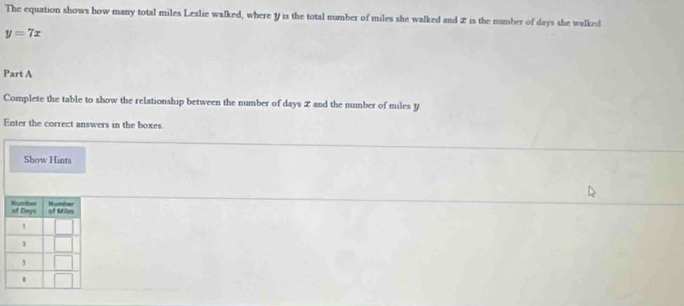 The equation shows how many total miles Leslie walked, where y is the total number of miles she walked and 2 is the number of days she walked
y=7x
Part A 
Complete the table to show the relationship between the number of days I and the number of miles y
Enter the correct answers in the boxes. 
Show Hints