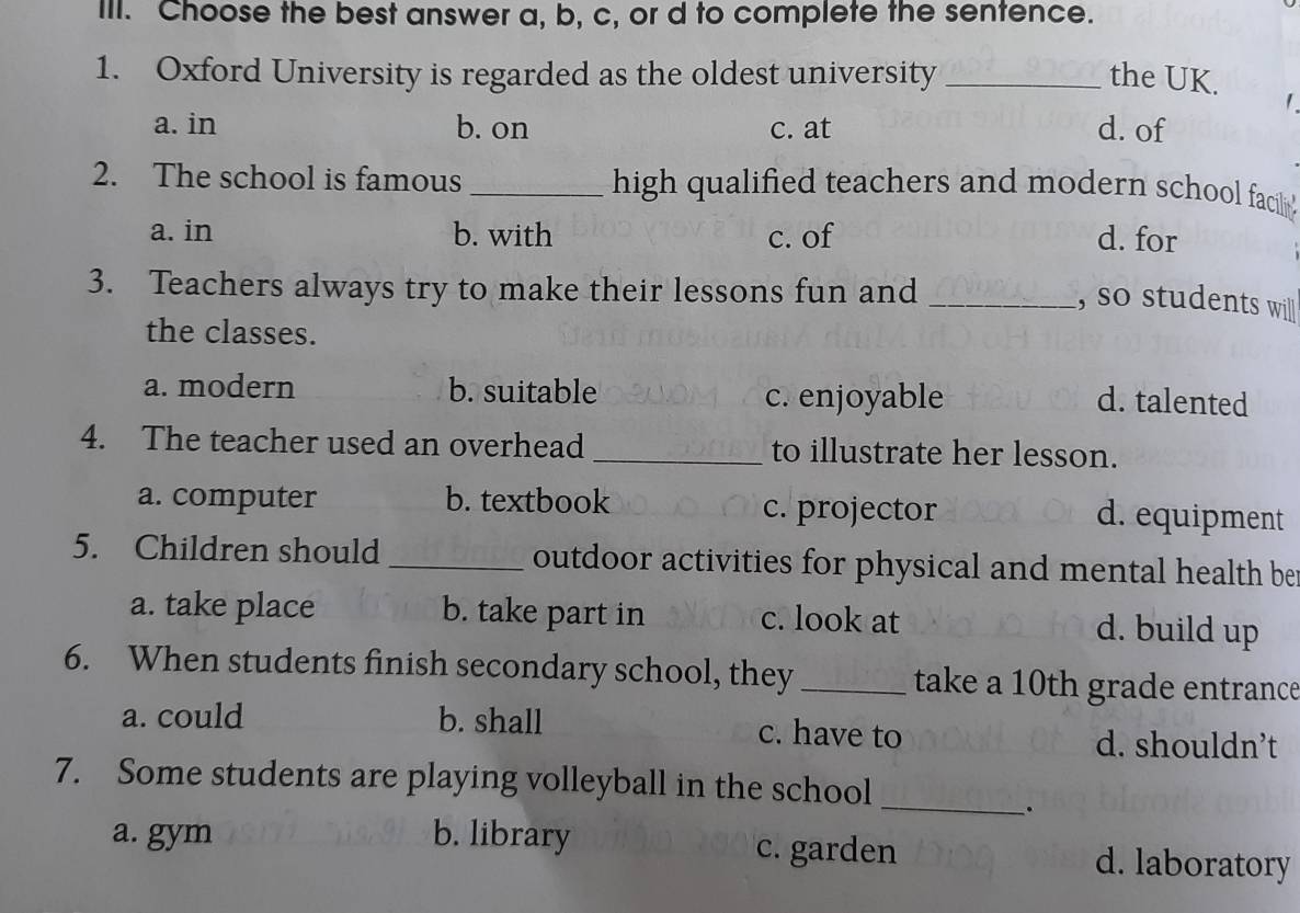 Choose the best answer a, b, c, or d to complete the sentence.
1. Oxford University is regarded as the oldest university _the UK. 1
a. in b. on c. at d. of
2. The school is famous _high qualified teachers and moden school facili'
a. in b. with c. of d. for
3. Teachers always try to make their lessons fun and_
, so students will
the classes.
a. modern b. suitable c. enjoyable
d. talented
4. The teacher used an overhead _to illustrate her lesson.
a. computer b. textbook c. projector d. equipment
5. Children should _outdoor activities for physical and mental health be
a. take place b. take part in c. look at d. build up
6. When students finish secondary school, they _take a 10th grade entrance
a. could b. shall c. have to d. shouldn’t
_
7. Some students are playing volleyball in the school
.
a. gym b. library c. garden d. laboratory