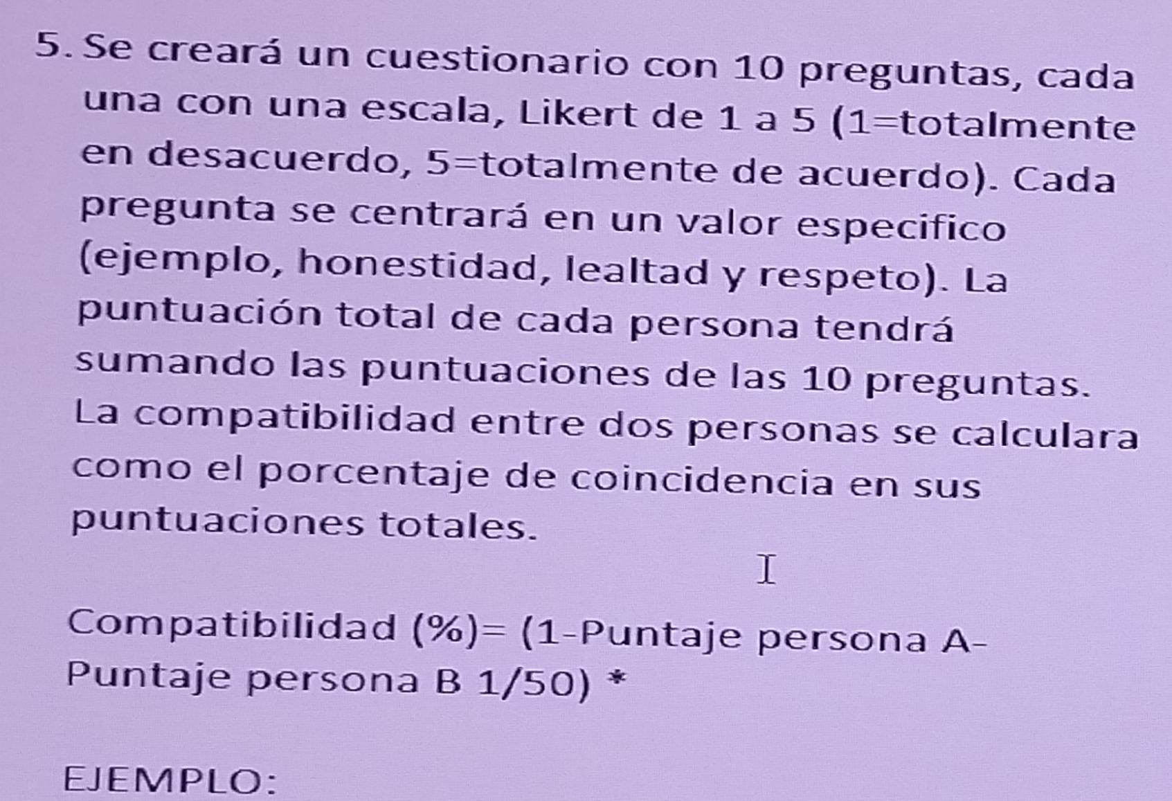 Se creará un cuestionario con 10 preguntas, cada 
una con una escala, Likert de 1 à 5 (1 _ = = talmen te 
en desacuerdo, 5= étotalmente de acuerdo). Cada ] 
pregunta se centrará en un valor especifico 
(ejemplo, honestidad, lealtad y respeto). La 
puntuación total de cada persona tendrá 
sumando las puntuaciones de las 10 preguntas. 
La compatibilidad entre dos personas se calculara 
como el porcentaje de coincidencia en sus 
puntuaciones totales. 
Compatibilidad (% )= (1-Puntaje persona A- 
Puntaje persona B 1/50) * 
EJEMPLO: