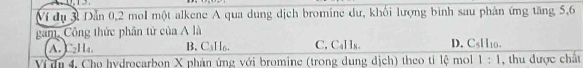 Ví dụ 3 Dần 0,2 mol một alkene A qua dung dịch bromine dư, khối lượng bình sau phản ứng tăng 5, 6
gam, Công thức phân tử của A là
A. C₂H₄, B. C₃H₆. C. C_411_8.
D. CsHo.
Vị du 4, Cho hydrocarbon X phản ứng với bromine (trong dung dịch) theo tỉ lệ mol 1:1 , thu được chất